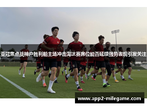 亚冠焦点战神户胜利船主场冲击淘汰赛席位能否延续强势表现引发关注