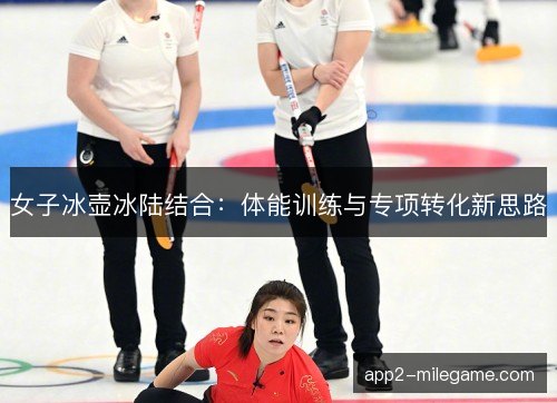 女子冰壶冰陆结合:体能训练与专项转化新思路 女子冰壶冰陆结合:体能训练与专项转化新思路